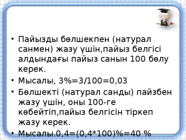 Пайызды бөлшекпен (натурал санмен) жазу үшін,пайыз белгісі алдындағы пайыз санын 100 бөлу керек. Мысалы, 3%=3/100=0,03 Бөлшекті (натурал санды) пайзбен жазу үшін, оны 100-ге көбейтіп,пайыз белгісін тіркеп жазу керек. Мысалы.0,4=(0,4*100)%=40 %