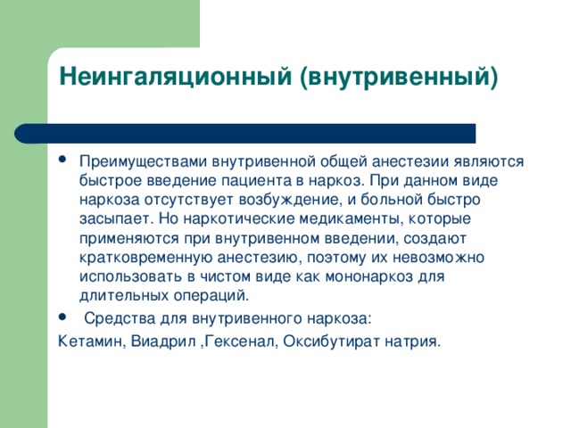 Неингаляционный (внутривенный)   Преимуществами внутривенной общей анестезии являются быстрое введение пациента в наркоз. При данном виде наркоза отсутствует возбуждение, и больной быстро засыпает. Но наркотические медикаменты, которые применяются при внутривенном введении, создают кратковременную анестезию, поэтому их невозможно использовать в чистом виде как мононаркоз для длительных операций.  Средства для внутривенного наркоза: Кетамин, Виадрил ,Гексенал, Оксибутират натрия.