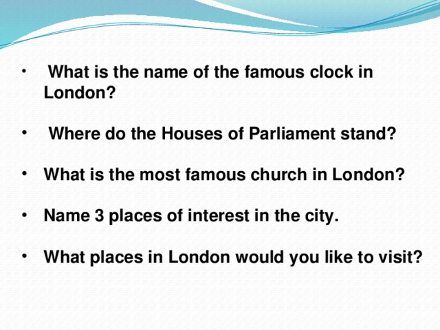 What is the name of the famous clock in London?   Where do the Houses of Parliament stand?  What is the most famous church in London?  Name 3 places of interest in the city.  What places in London would you like to visit?