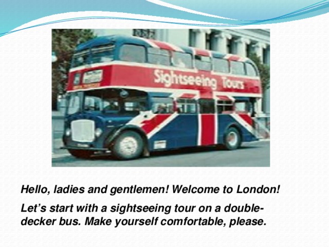 Hello, ladies and gentlemen! Welcome to London! Let’s start with a sightseeing tour on a double- decker bus. Make yourself comfortable, please.