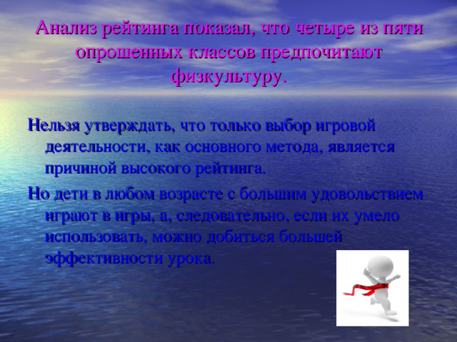 Анализ рейтинга показал, что четыре из пяти опрошенных классов предпочитают физкультуру. Нельзя утверждать, что только выбор игровой деятельности, как основного метода, является причиной высокого рейтинга. Но дети в любом возрасте с большим удовольствием играют в игры, а, следовательно, если их умело использовать, можно добиться большей эффективности урока.