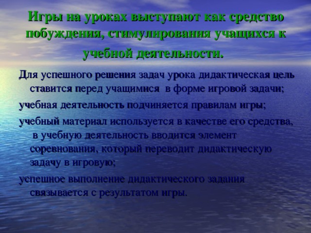 Игры на уроках выступают как средство побуждения, стимулирования учащихся к учебной деятельности.  Для успешного решения задач урока дидактическая цель ставится перед учащимися в форме игровой задачи; учебная деятельность подчиняется правилам игры; учебный материал используется в качестве его средства, в учебную деятельность вводится элемент соревнования, который переводит дидактическую задачу в игровую; успешное выполнение дидактического задания связывается с результатом игры.