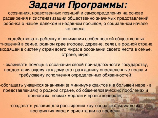 Задачи Программы: осознания, нравственных позиций и самоопределения на основе расширения и систематизации общественно значимых представлений ребенка о нашем далеком и недавнем прошлом, о социальном начале человека. -содействовать ребенку в понимании особенностей общественных отношений в семье, родном крае (городе, деревне, селе), в родной стране, входящей в систему стран всего мира; в осознании своего места в семье, стране, мире; - оказывать помощь в осознании своей принадлежности государству, предоставляющему каждому его гражданину определенные права и требующему исполнения определенных обязанностей; -обогащать учащихся знаниями (в минимуме фактов и в большей мере - в представлениях) о родной стране, об общечеловеческих проблемах и ценностях, нормах морали и нравственности; -создавать условия для расширения кругозора школьников, их восприятия мира и ориентации во времени.