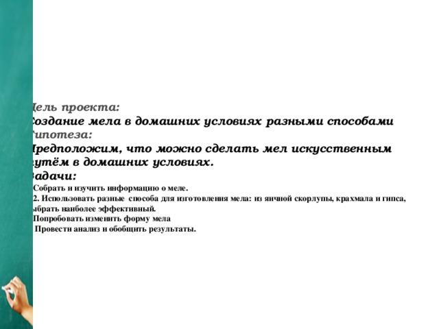 Цель проекта:  Создание мела в домашних условиях разными способами  Гипотеза:  Предположим, что можно сделать мел искусственным путём в домашних условиях.  Задачи:  1.Собрать и изучить информацию о меле.  2. Использовать разные способа для изготовления мела: из яичной скорлупы, крахмала и гипса, выбрать наиболее эффективный.  3.Попробовать изменить форму мела  4. Провести анализ и обобщить результаты.