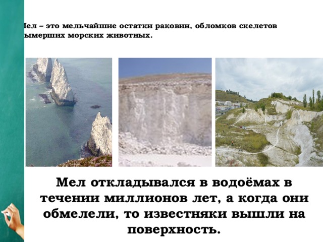 Мел – это мельчайшие остатки раковин, обломков скелетов вымерших морских животных.   Мел откладывался в водоёмах в течении миллионов лет, а когда они обмелели, то известняки вышли на поверхность.