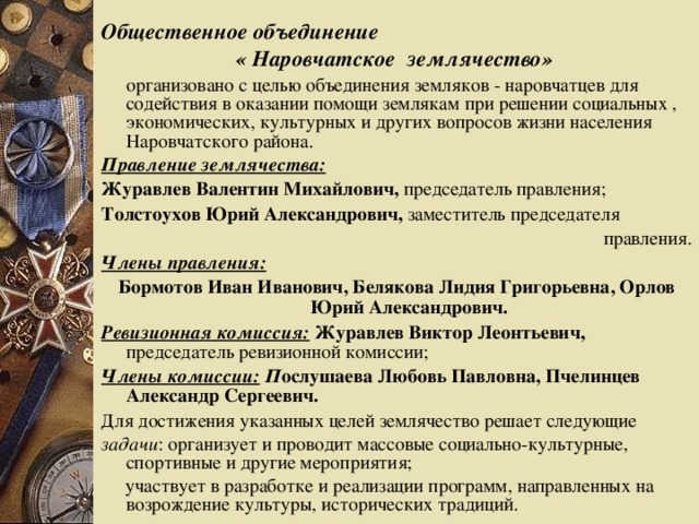 Общественное объединение « Наровчатское землячество»   организовано с целью объединения земляков - наровчатцев для содействия в оказании помощи землякам при решении социальных , экономических, культурных и других вопросов жизни населения Наровчатского района. Правление землячества: Журавлев Валентин Михайлович, председатель правления; Толстоухов Юрий Александрович, заместитель председателя  правления. Члены правления: Бормотов Иван Иванович, Белякова Лидия Григорьевна, Орлов Юрий Александрович. Ревизионная комиссия:  Журавлев Виктор Леонтьевич, председатель ревизионной комиссии; Члены комиссии:  П ослушаева Любовь Павловна, Пчелинцев Александр Сергеевич. Для достижения указанных целей землячество решает следующие задачи : организует и проводит массовые социально-культурные, спортивные и другие мероприятия;  участвует в разработке и реализации программ, направленных на возрождение культуры, исторических традиций.