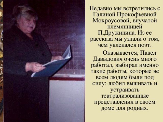 Недавно мы встретились с Галиной Прокофьевной Мокроусовой, внучатой племянницей П.Дружинина. Из ее рассказа мы узнали о том, чем увлекался поэт.  Оказывается, Павел Давыдович очень много работал, выбирал именно такие работы, которые не всем людям были под силу: любил вышивать и устраивать театрализованные представления в своем доме для родных.