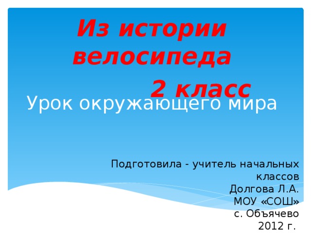 Из истории велосипеда  2 класс   Урок окружающего мира Подготовила - учитель начальных классов Долгова Л.А. МОУ «СОШ» с. Объячево 2012 г.