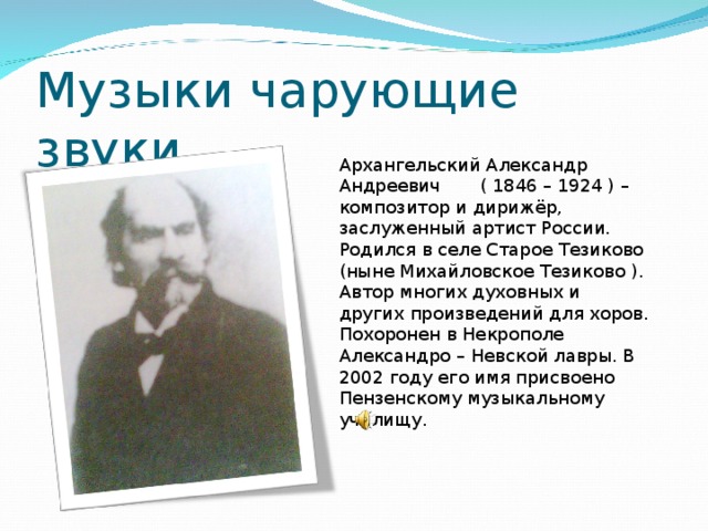 Музыки чарующие звуки Архангельский Александр Андреевич ( 1846 – 1924 ) – композитор и дирижёр, заслуженный артист России. Родился в селе Старое Тезиково (ныне Михайловское Тезиково ). Автор многих духовных и других произведений для хоров. Похоронен в Некрополе Александро – Невской лавры. В 2002 году его имя присвоено Пензенскому музыкальному училищу.