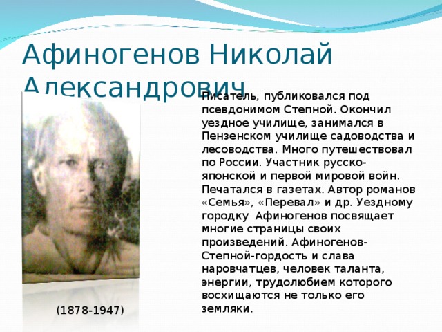 Афиногенов Николай Александрович Писатель, публиковался под псевдонимом Степной. Окончил уездное училище, занимался в Пензенском училище садоводства и лесоводства. Много путешествовал по России. Участник русско-японской и первой мировой войн. Печатался в газетах. Автор романов «Семья», «Перевал» и др. Уездному городку Афиногенов посвящает многие страницы своих произведений. Афиногенов-Степной-гордость и слава наровчатцев, человек таланта, энергии, трудолюбием которого восхищаются не только его земляки. (1878-1947)