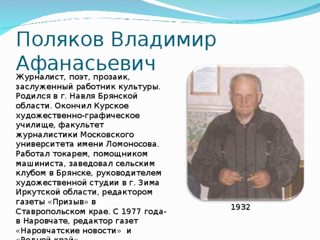 Поляков Владимир Афанасьевич Журналист, поэт, прозаик, заслуженный работник культуры. Родился в г. Навля Брянской области. Окончил Курское художественно-графическое училище, факультет журналистики Московского университета имени Ломоносова. Работал токарем, помощником машиниста, заведовал сельским клубом в Брянске, руководителем художественной студии в г. Зима Иркутской области, редактором газеты «Призыв» в Ставропольском крае. С 1977 года-в Наровчате, редактор газет «Наровчатские новости» и «Родной край». 1932