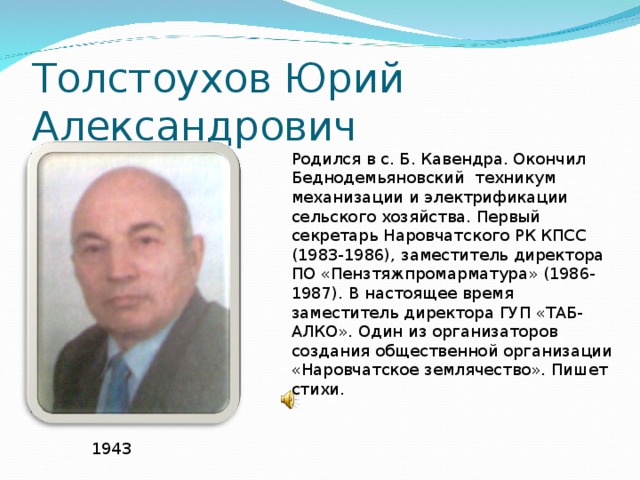 Толстоухов Юрий Александрович Родился в с. Б. Кавендра. Окончил Беднодемьяновский техникум механизации и электрификации сельского хозяйства. Первый секретарь Наровчатского РК КПСС (1983-1986), заместитель директора ПО «Пензтяжпромарматура» (1986-1987). В настоящее время заместитель директора ГУП «ТАБ-АЛКО». Один из организаторов создания общественной организации «Наровчатское землячество». Пишет стихи. 1943