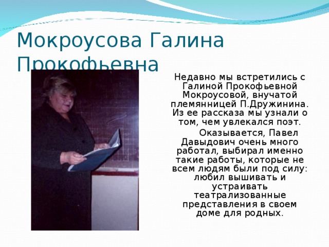 Мокроусова Галина Прокофьевна Недавно мы встретились с Галиной Прокофьевной Мокроусовой, внучатой племянницей П.Дружинина. Из ее рассказа мы узнали о том, чем увлекался поэт.  Оказывается, Павел Давыдович очень много работал, выбирал именно такие работы, которые не всем людям были под силу: любил вышивать и устраивать театрализованные представления в своем доме для родных.