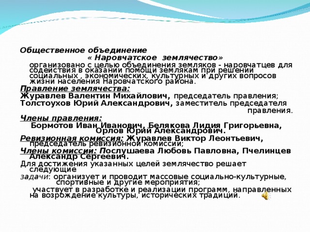 Общественное объединение « Наровчатское землячество»   организовано с целью объединения земляков - наровчатцев для содействия в оказании помощи землякам при решении социальных , экономических, культурных и других вопросов жизни населения Наровчатского района. Правление землячества: Журавлев Валентин Михайлович, председатель правления; Толстоухов Юрий Александрович, заместитель председателя  правления. Члены правления: Бормотов Иван Иванович, Белякова Лидия Григорьевна, Орлов Юрий Александрович. Ревизионная комиссия:  Журавлев Виктор Леонтьевич, председатель ревизионной комиссии; Члены комиссии:  П ослушаева Любовь Павловна, Пчелинцев Александр Сергеевич. Для достижения указанных целей землячество решает следующие задачи : организует и проводит массовые социально-культурные, спортивные и другие мероприятия;  участвует в разработке и реализации программ, направленных на возрождение культуры, исторических традиций.