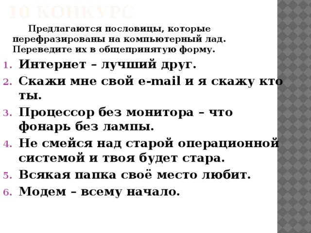 10 конкурс   Предлагаются пословицы, которые перефразированы на компьютерный лад. Переведите их в общепринятую форму. Интернет – лучший друг. Скажи мне свой e-mail и я скажу кто ты. Процессор без монитора – что фонарь без лампы. Не смейся над старой операционной системой и твоя будет стара. Всякая папка своё место любит. Модем – всему начало.