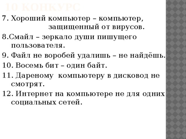 10 конкурс 7. Хороший компьютер – компьютер,        защищенный от вирусов. 8.Смайл – зеркало души пишущего пользователя. 9. Файл не воробей удалишь – не найдёшь. 10. Восемь бит – один байт. 11. Дареному компьютеру в дисковод не смотрят. 12. Интернет на компьютере не для одних социальных сетей.