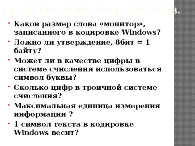 3 конкурс. Конкурс капитанов. Каков размер слова «монитор», записанного в кодировке Windows? Ложно ли утверждение, 8бит = 1 байту? Может ли в качестве цифры в системе счисления использоваться символ буквы? Сколько цифр в троичной системе счисления? Максимальная единица измерения информации ? 1 символ текста в кодировке Windows весит?