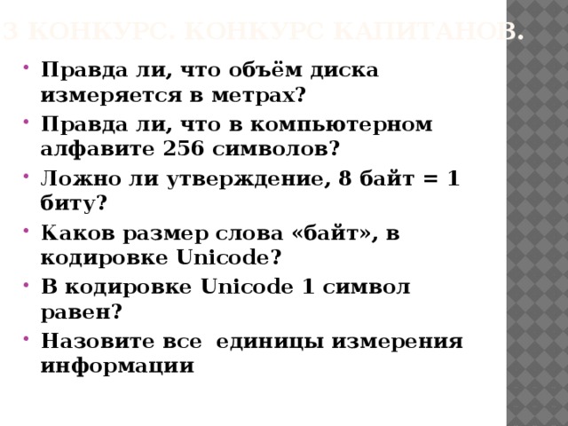 3 конкурс. Конкурс капитанов. Правда ли, что объём диска измеряется в метрах? Правда ли, что в компьютерном алфавите 256 символов? Ложно ли утверждение, 8 байт = 1 биту? Каков размер слова «байт», в кодировке Unicode? В кодировке Unicode 1 символ равен? Назовите все единицы измерения информации