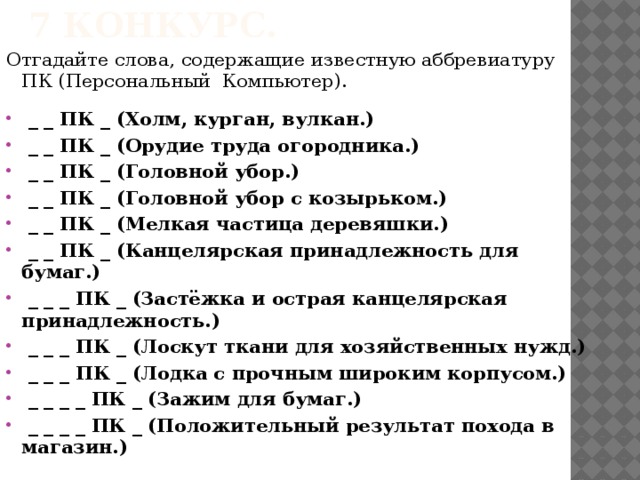 7 конкурс. Отгадайте слова, содержащие известную аббревиатуру ПК (Персональный Компьютер).  _ _ ПК _ (Холм, курган, вулкан.)  _ _ ПК _ (Орудие труда огородника.)  _ _ ПК _ (Головной убор.)  _ _ ПК _ (Головной убор с козырьком.)  _ _ ПК _ (Мелкая частица деревяшки.)  _ _ ПК _ (Канцелярская принадлежность для бумаг.)  _ _ _ ПК _ (Застёжка и острая канцелярская        принадлежность.)  _ _ _ ПК _ (Лоскут ткани для хозяйственных нужд.)  _ _ _ ПК _ (Лодка с прочным широким корпусом.)  _ _ _ _ ПК _ (Зажим для бумаг.)  _ _ _ _ ПК _ (Положительный результат похода в         магазин.)