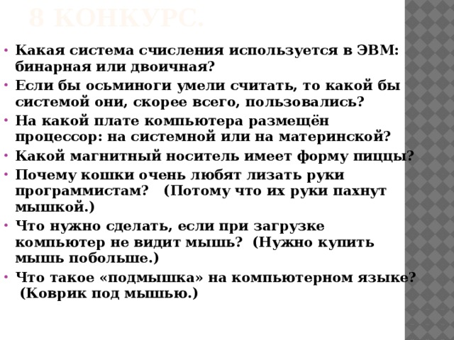 8 конкурс. Какая система счисления используется в ЭВМ: бинарная или двоичная? Если бы осьминоги умели считать, то какой бы системой они, скорее всего, пользовались? На какой плате компьютера размещён процессор: на системной или на материнской? Какой магнитный носитель имеет форму пиццы? Почему кошки очень любят лизать руки программистам? (Потому что их руки пахнут мышкой.) Что нужно сделать, если при загрузке компьютер не видит мышь? (Нужно купить мышь побольше.) Что такое «подмышка» на компьютерном языке? (Коврик под мышью.)