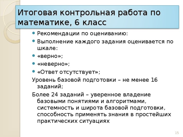 Итоговая контрольная работа по математике, 6 класс Рекомендации по оцениванию: Выполнение каждого задания оценивается по шкале: «верно»; «неверно»; «Ответ отсутствует»; Уровень базовой подготовки – не менее 16 заданий; Более 24 заданий – уверенное владение базовыми понятиями и алгоритмами, системность и широта базовой подготовки, способность применять знания в простейших практических ситуациях 15