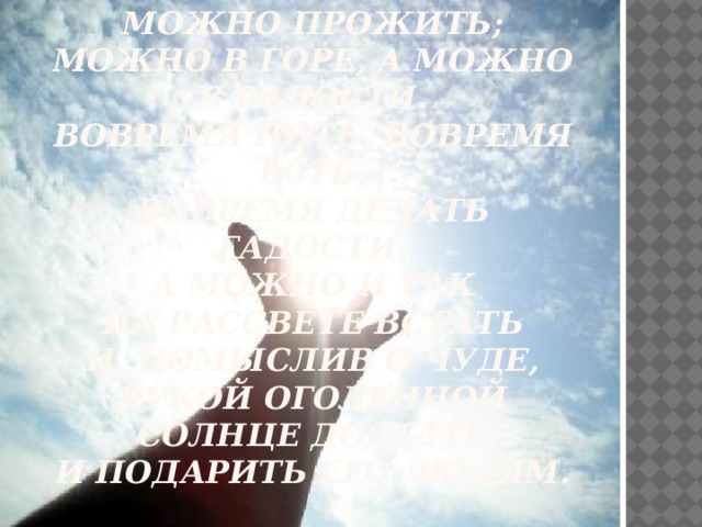 Жизнь по-разному можно прожить;  Можно в горе, а можно в радости.  Вовремя пить, вовремя есть,  Вовремя делать гадости.  А можно и так  На рассвете встать  И, помыслив о чуде,  Рукой оголенной солнце достать  И подарить его людям.