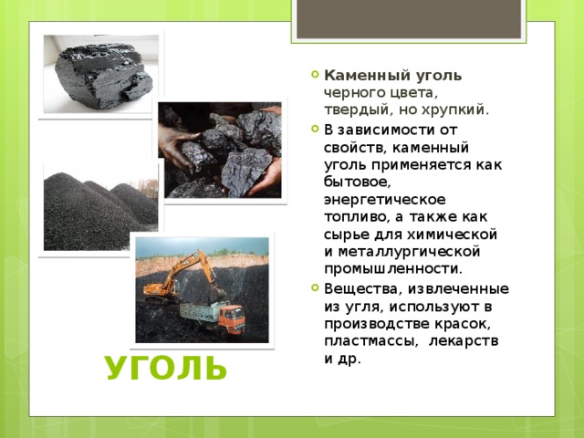 Каменный уголь черного цвета, твердый, но хрупкий. В зависимости от свойств, каменный уголь применяется как бытовое, энергетическое топливо, а также как сырье для химической и металлургической промышленности. Вещества, извлеченные из угля, используют в производстве красок, пластмассы, лекарств и др.