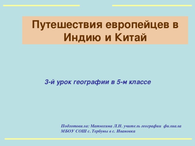 Путешествия европейцев в Индию и Китай 3-й урок географии в 5-м классе  Подготовила: Матюхина Л.Н. учитель географии филиала МБОУ СОШ с. Тербуны в с. Ивановка