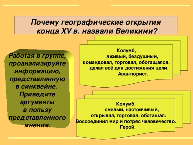 Почему географические открытия  конца XV в. назвали Великими ? Колумб,  лживый, бездушный, командовал, торговал, обогащался.  делал всё для достижения цели.  Авантюрист.  Работая в группе, проанализируйте информацию, представленную в синквейне. Приведите аргументы в пользу представленного мнения.  Колумб,  смелый, настойчивый,  открывал, торговал, обогащал. Воссоединил мир и потряс человечество.  Герой.