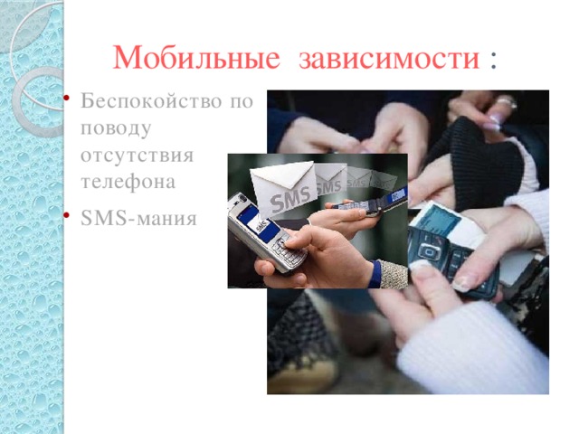 Мобильные зависимости : Беспокойство по поводу отсутствия телефона SMS-мания Оказывается, мобильный телефон влияет на психику человека. Он вызывает психологическую зависимость. Вот лишь некоторые виды такой зависимости. 1. Беспокойство по поводу отсутствия телефона. Если у нас с собой нет заветной трубки, возникает ощущение одиночества и депрессивные состояния, человек испытывает сильное беспокойство, в некоторых случаях способное перерасти в панику. 2. SMS-мания. Человек пишет и отсылает десятки SMS в день, и не может остановиться, даже если ему проще позвонить.