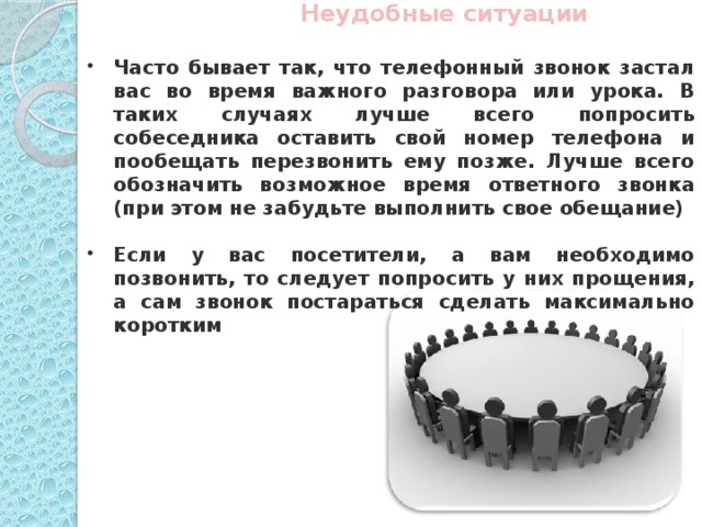 Неудобные ситуации  Часто бывает так, что телефонный звонок застал вас во время важного разговора или урока. В таких случаях лучше всего попросить собеседника оставить свой номер телефона и пообещать перезвонить ему позже. Лучше всего обозначить возможное время ответного звонка (при этом не забудьте выполнить свое обещание)  Если у вас посетители, а вам необходимо позвонить, то следует попросить у них прощения, а сам звонок постараться сделать максимально коротким  foto.meta.ua