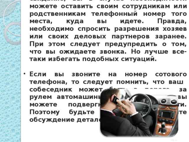 Неудобные ситуации  Отправляясь в гости или на деловое свидание, вы в случае необходимости можете оставить своим сотрудникам или родственникам телефонный номер того места, куда вы идете. Правда, необходимо спросить разрешения хозяев или своих деловых партнеров заранее. При этом следует предупредить о том, что вы ожидаете звонка. Но лучше все-таки избегать подобных ситуаций.  Если вы звоните на номер сотового телефона, то следует помнить, что ваш собеседник может быть в дороге, за рулем автомашины и, отвлекая его, вы можете подвергнуть его опасности. Поэтому будьте кратки и отложите обсуждение деталей до другого раза.  mk.ru