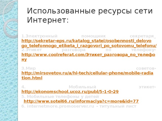 Использованные ресурсы сети Интернет: 1.Электронный помощник секретаря_ http://sekretar-eps.ru/katalog_statei/osobennosti_delovogo_telefonnogo_etiketa_i_razgovori_po_sotovomu_telefonu/ 2.Этикет разговора по телефону- http://www.coolreferat.com/Этикет_разговора_по_телефону  3.Мир советов- http://mirsovetov.ru/a/hi-tech/cellular-phone/mobile-radiation.html  4. Мобильный этикет- http://ekonomschool.ucoz.ru/publ/5-1-0-29  5.  Мобильные  телефоны у детей   http://www.sotel66.ru/informaciya?c=more&id=77  6. internetmore.promoserver.ru  - титульный лист