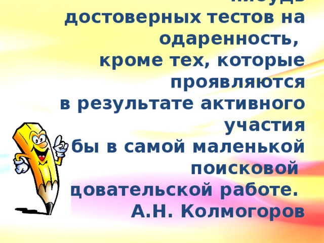 Не существует сколько-нибудь  достоверных тестов на одаренность, кроме тех, которые проявляются  в результате активного участия  хотя бы в самой маленькой  поисковой исследовательской работе. А.Н. Колмогоров