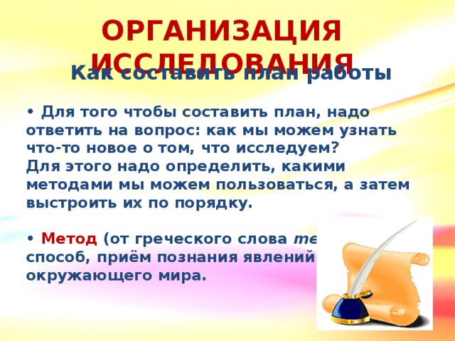 ОРГАНИЗАЦИЯ ИССЛЕДОВАНИЯ Как составить план работы  • Для того чтобы составить план, надо ответить на вопрос: как мы можем узнать что-то новое о том, что исследуем? Для этого надо определить, какими методами мы можем пользоваться, а затем выстроить их по порядку.  •  Метод (от греческого слова methodos) – способ, приём познания явлений окружающего мира.