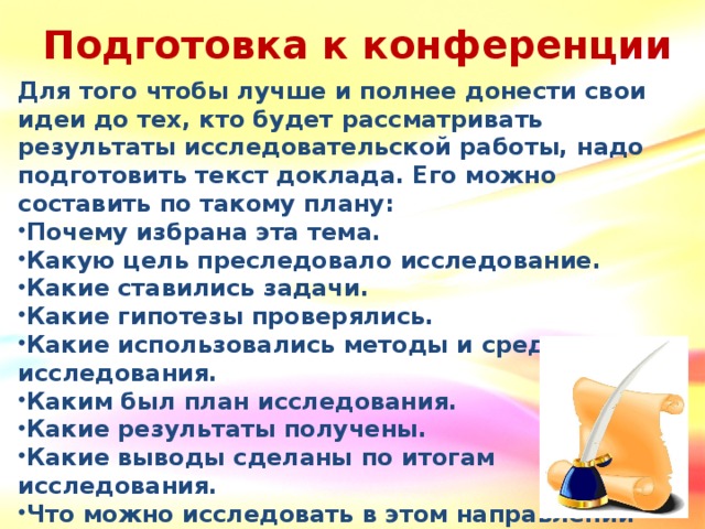 Подготовка к конференции Для того чтобы лучше и полнее донести свои идеи до тех, кто будет рассматривать результаты исследовательской работы, надо подготовить текст доклада. Его можно составить по такому плану: Почему избрана эта тема. Какую цель преследовало исследование. Какие ставились задачи. Какие гипотезы проверялись. Какие использовались методы и средства исследования. Каким был план исследования. Какие результаты получены. Какие выводы сделаны по итогам исследования. Что можно исследовать в этом направлении дальше.