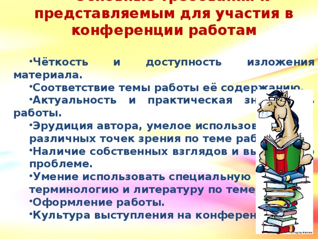 Основные требования к представляемым для участия в конференции работам Чёткость и доступность изложения материала. Соответствие темы работы её содержанию. Актуальность и практическая значимость работы. Эрудиция автора, умелое использование различных точек зрения по теме работы. Наличие собственных взглядов и выводов по проблеме. Умение использовать специальную терминологию и литературу по теме.