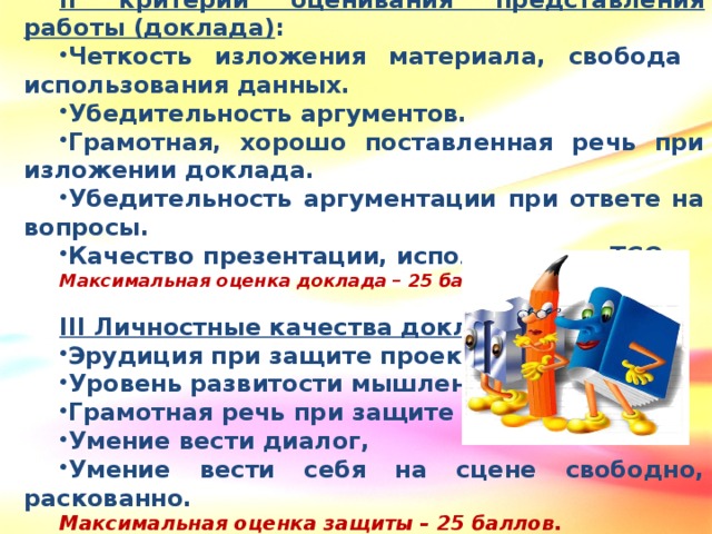 II критерии оценивания представления работы (доклада) : Четкость изложения материала, свобода использования данных. Убедительность аргументов. Грамотная, хорошо поставленная речь при изложении доклада. Убедительность аргументации при ответе на вопросы. Качество презентации, использование ТСО. Максимальная оценка доклада – 25 баллов.  III Личностные качества докладчика: Эрудиция при защите проекта. Уровень развитости мышления. Грамотная речь при защите проекта, Умение вести диалог, Умение вести себя на сцене свободно, раскованно. Максимальная оценка защиты – 25 баллов.