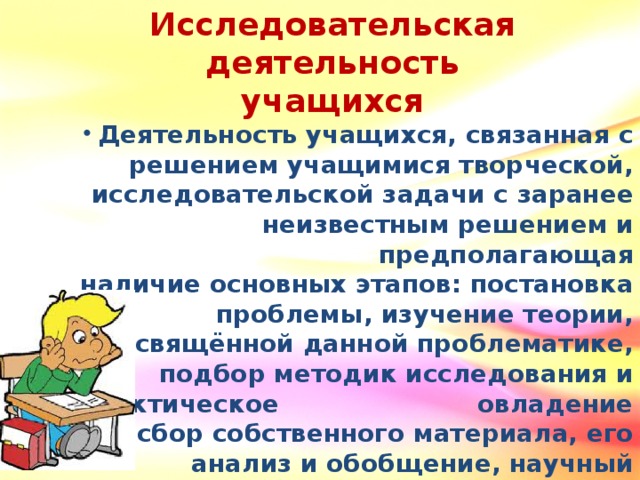 Исследовательская деятельность учащихся Деятельность учащихся, связанная с решением учащимися творческой, исследовательской задачи с заранее неизвестным решением и предполагающая наличие основных этапов: постановка проблемы, изучение теории, посвящённой данной проблематике, подбор методик исследования и практическое овладение ими, сбор собственного материала, его анализ и обобщение, научный комментарий, собственные выводы.