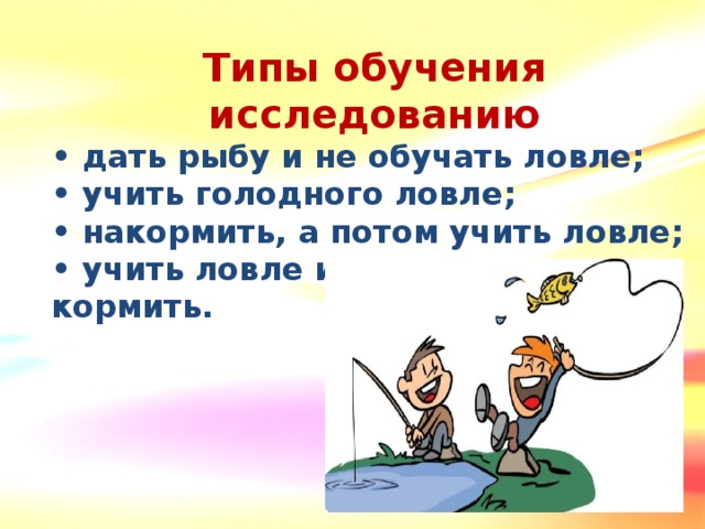 Типы обучения исследованию • дать рыбу и не обучать ловле; • учить голодного ловле; • накормить, а потом учить ловле; • учить ловле и одновременно кормить.