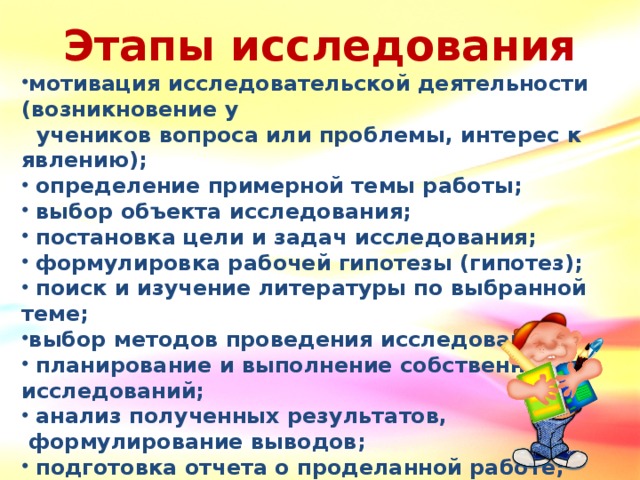 Этапы исследования мотивация исследовательской деятельности (возникновение у  учеников вопроса или проблемы, интерес к явлению);  определение примерной темы работы;  выбор объекта исследования;  постановка цели и задач исследования;  формулировка рабочей гипотезы (гипотез);  поиск и изучение литературы по выбранной теме; выбор методов проведения исследования;  планирование и выполнение собственных исследований;  анализ полученных результатов,  формулирование выводов;