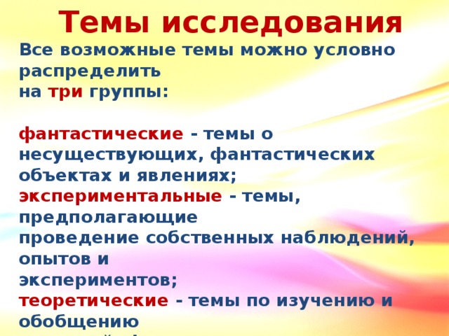 Темы исследования Все возможные темы можно условно распределить на три группы:  фантастические - темы о несуществующих, фантастических объектах и явлениях; экспериментальные - темы, предполагающие проведение собственных наблюдений, опытов и экспериментов; теоретические - темы по изучению и обобщению сведений, фактов, материалов, содержащихся в разных книгах, фильмах и других подобных источниках.