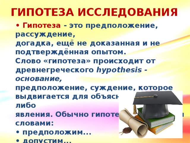 ГИПОТЕЗА ИССЛЕДОВАНИЯ • Гипотеза - это предположение, рассуждение, догадка, ещё не доказанная и не подтверждённая опытом. Слово «гипотеза» происходит от древнегреческого hypothesis - основание, предположение, суждение, которое выдвигается для объяснения какого-либо явления. Обычно гипотезы начинаются словами: • предположим... • допустим... • возможно... • что, если...