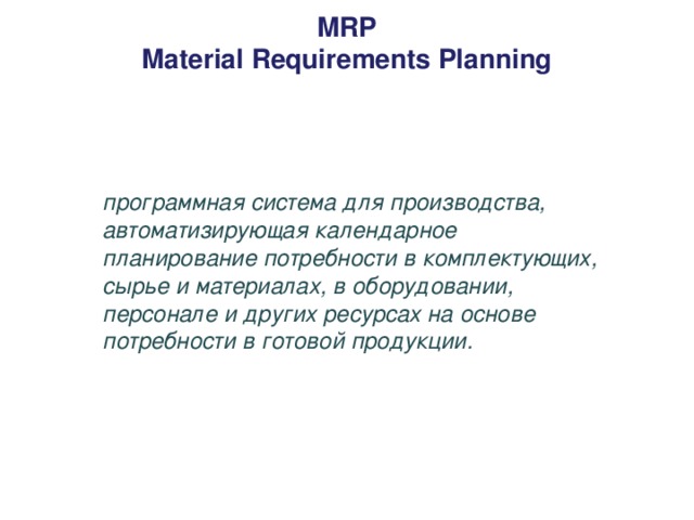 MRP  Material Requirements Planning   программная система для производства, автоматизирующая календарное планирование потребности в комплектующих, сырье и материалах, в оборудовании, персонале и других ресурсах на основе потребности в готовой продукции.