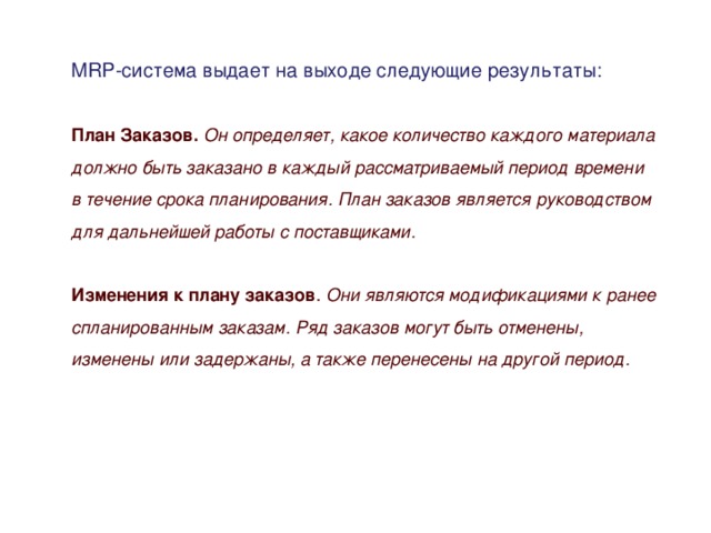 MRP-система выдает на выходе следующие результаты: План Заказов. Он определяет, какое количество каждого материала должно быть заказано в каждый рассматриваемый период времени в течение срока планирования. План заказов является руководством для дальнейшей работы с поставщиками.  Изменения к плану заказов . Они являются модификациями к ранее спланированным заказам. Ряд заказов могут быть отменены, изменены или задержаны, а также перенесены на другой период.