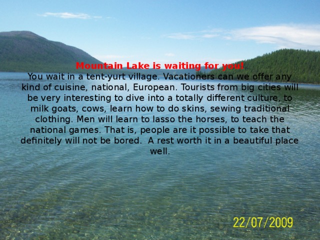 Mountain Lake is waiting for you!  You wait in a tent-yurt village. Vacationers can we offer any kind of cuisine, national, European. Tourists from big cities will be very interesting to dive into a totally different culture, to milk goats, cows, learn how to do skins, sewing traditional clothing. Men will learn to lasso the horses, to teach the national games. That is, people are it possible to take that definitely will not be bored. A rest worth it in a beautiful place well.