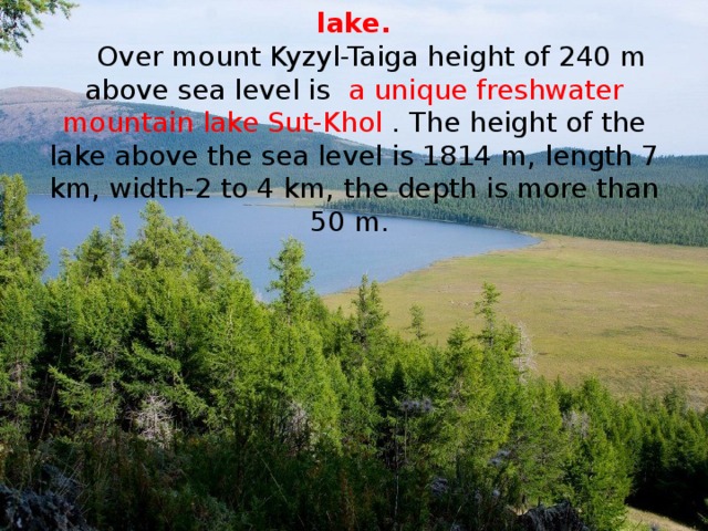 The main information about Sut-Khol lake.   Over mount Kyzyl-Taiga height of 240 m above sea level is a unique freshwater mountain lake Sut-Khol . The height of the lake above the sea level is 1814 m, length 7 km, width-2 to 4 km, the depth is more than 50 m.