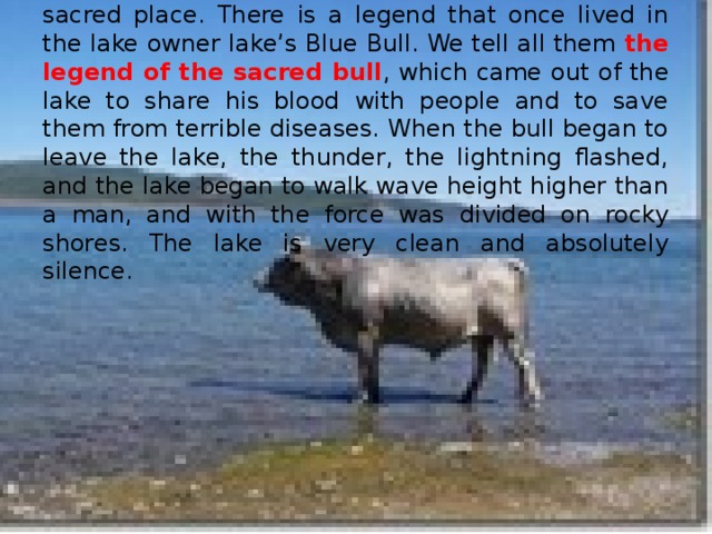 The lake is really no one disturbs the peace of this sacred place. There is a legend that once lived in the lake owner lake’s Blue Bull. We tell all them the legend of the sacred bull , which came out of the lake to share his blood with people and to save them from terrible diseases. When the bull began to leave the lake, the thunder, the lightning flashed, and the lake began to walk wave height higher than a man, and with the force was divided on rocky shores. The lake is very clean and absolutely silence.