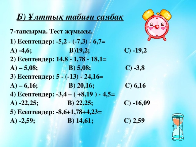 Б) Ұлттық табиғи саябақ 7-тапсырма. Тест жұмысы. 1) Есептеңдер: -5,2 - (-7,3) - 6,7=  А) -4,6; В)19,2; С) -19,2  2) Есептеңдер: 14,8 - 1,78 - 18,1=  А) – 5,08; В) 5,08; С) -3,8  3) Есептеңдер: 5 - (-13) - 24,16=  А) – 6,16; В) 20,16; С) 6,16  4) Есептеңдер: -3,4 – ( +8,19 ) - 4,5=  А) -22,25; В) 22,25; С) -16,09  5) Есептеңдер: -8,6+1,78+4,23=  А) -2,59; В) 14,61; С) 2,59