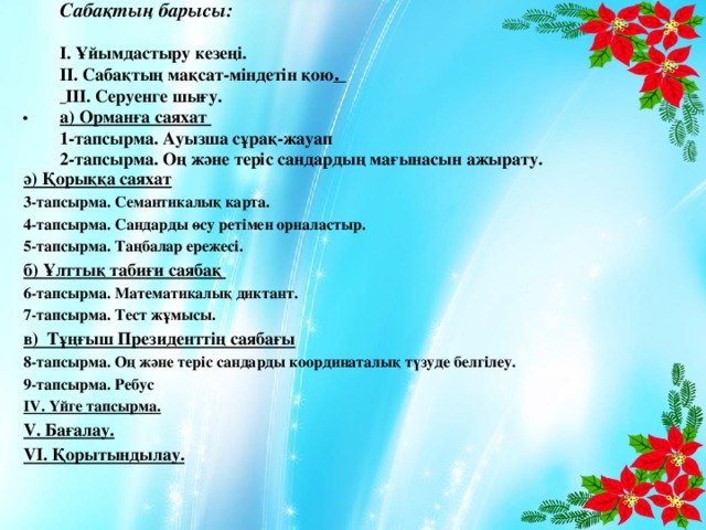 Сабақтың барысы:   І. Ұйымдастыру кезеңі.  ІІ. Сабақтың мақсат-міндетін қою .   ІІІ. Серуенге шығу.  а) Орманға саяхат  1-тапсырма. Ауызша сұрақ-жауап  2-тапсырма. Оң және теріс сандардың мағынасын ажырату.          .  ә) Қорыққа саяхат 3-тапсырма. Семантикалық карта. 4-тапсырма. Сандарды өсу ретімен орналастыр. 5-тапсырма. Таңбалар ережесі. б) Ұлттық табиғи саябақ 6-тапсырма. Математикалық диктант. 7-тапсырма. Тест жұмысы. в) Тұңғыш Президенттің саябағы 8-тапсырма. Оң және теріс сандарды координаталық түзуде белгілеу. 9-тапсырма. Ребус ІV. Үйге тапсырма. V. Бағалау.  VІ. Қорытындылау.